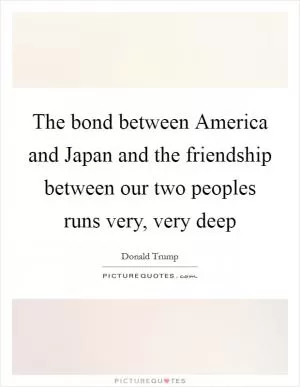 The bond between America and Japan and the friendship between our two peoples runs very, very deep Picture Quote #1