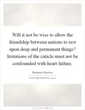 Will it not be wise to allow the friendship between nations to rest upon deep and permanent things? Irritations of the cuticle must not be confounded with heart failure Picture Quote #1