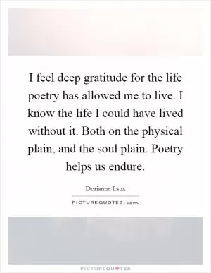 I feel deep gratitude for the life poetry has allowed me to live. I know the life I could have lived without it. Both on the physical plain, and the soul plain. Poetry helps us endure Picture Quote #1