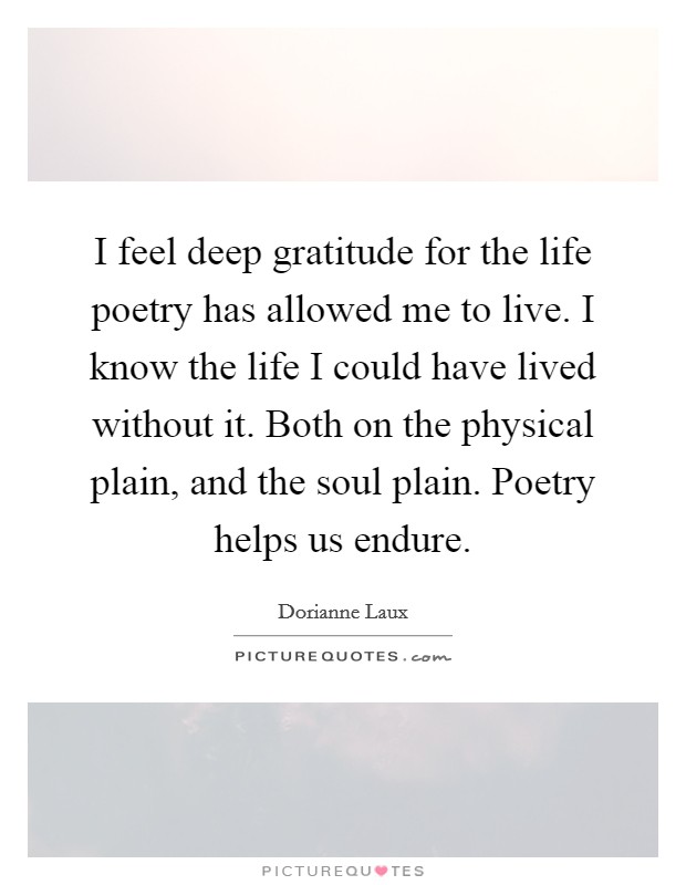I feel deep gratitude for the life poetry has allowed me to live. I know the life I could have lived without it. Both on the physical plain, and the soul plain. Poetry helps us endure. Picture Quote #1