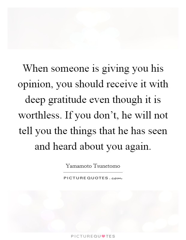 When someone is giving you his opinion, you should receive it with deep gratitude even though it is worthless. If you don't, he will not tell you the things that he has seen and heard about you again. Picture Quote #1