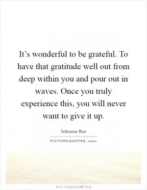 It’s wonderful to be grateful. To have that gratitude well out from deep within you and pour out in waves. Once you truly experience this, you will never want to give it up Picture Quote #1