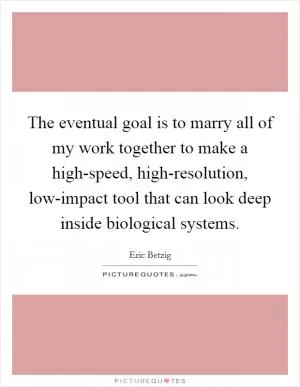 The eventual goal is to marry all of my work together to make a high-speed, high-resolution, low-impact tool that can look deep inside biological systems Picture Quote #1