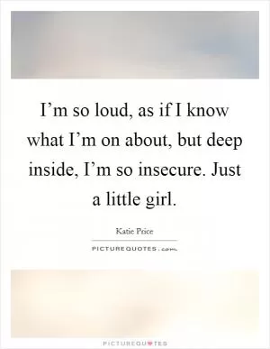 I’m so loud, as if I know what I’m on about, but deep inside, I’m so insecure. Just a little girl Picture Quote #1