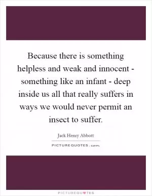 Because there is something helpless and weak and innocent - something like an infant - deep inside us all that really suffers in ways we would never permit an insect to suffer Picture Quote #1