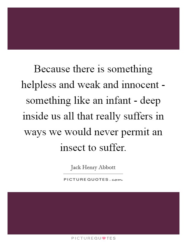 Because there is something helpless and weak and innocent - something like an infant - deep inside us all that really suffers in ways we would never permit an insect to suffer. Picture Quote #1
