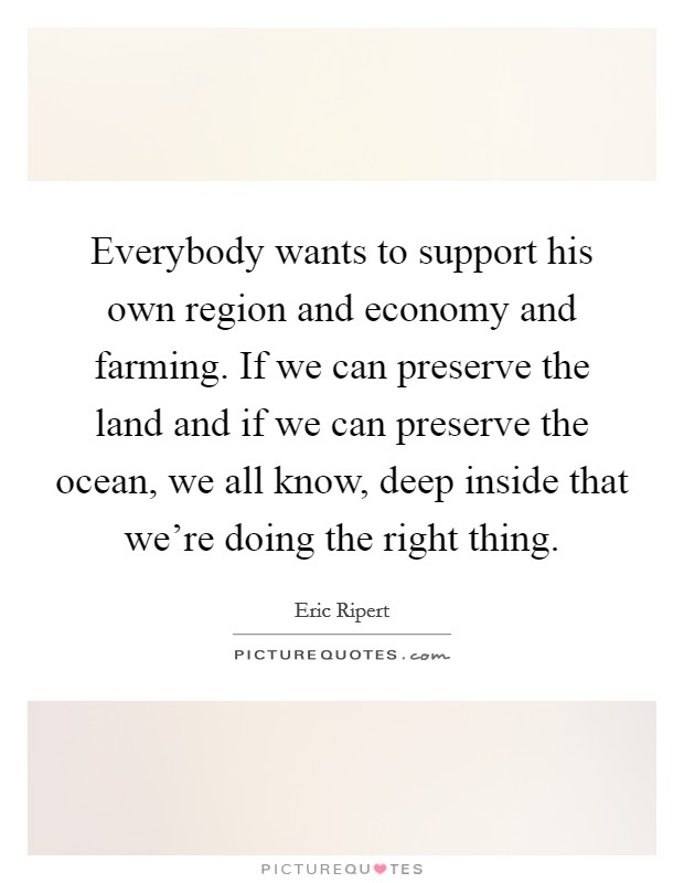 Everybody wants to support his own region and economy and farming. If we can preserve the land and if we can preserve the ocean, we all know, deep inside that we're doing the right thing. Picture Quote #1
