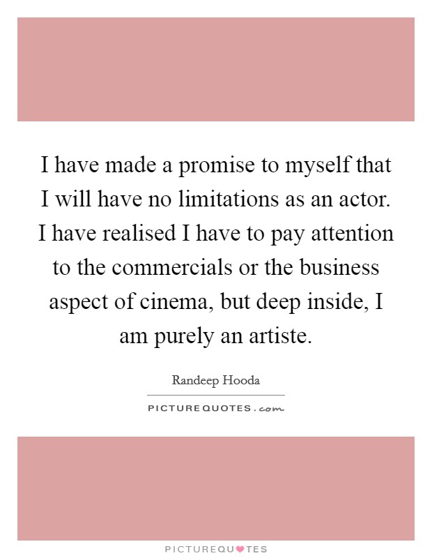 I have made a promise to myself that I will have no limitations as an actor. I have realised I have to pay attention to the commercials or the business aspect of cinema, but deep inside, I am purely an artiste. Picture Quote #1