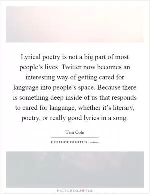 Lyrical poetry is not a big part of most people’s lives. Twitter now becomes an interesting way of getting cared for language into people’s space. Because there is something deep inside of us that responds to cared for language, whether it’s literary, poetry, or really good lyrics in a song Picture Quote #1