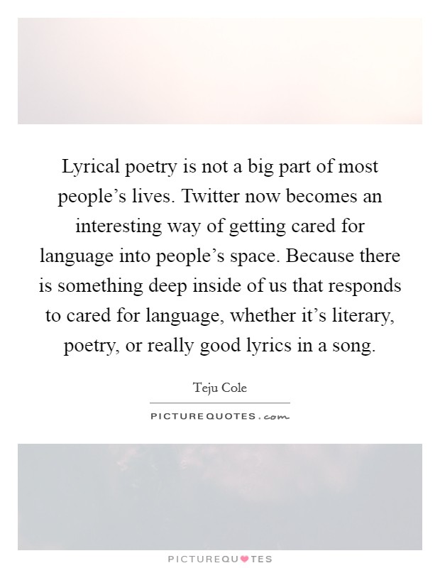 Lyrical poetry is not a big part of most people's lives. Twitter now becomes an interesting way of getting cared for language into people's space. Because there is something deep inside of us that responds to cared for language, whether it's literary, poetry, or really good lyrics in a song. Picture Quote #1