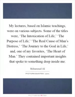 My lectures, based on Islamic teachings, were on various subjects. Some of the titles were, ‘The Intoxication of Life,’ ‘The Purpose of Life,’ ‘The Real Cause of Man’s Distress,’ ‘The Journey to the Goal in Life,’ and, one of my favorites, ‘The Heart of Man.’ They contained important insights that spoke to something deep inside me Picture Quote #1