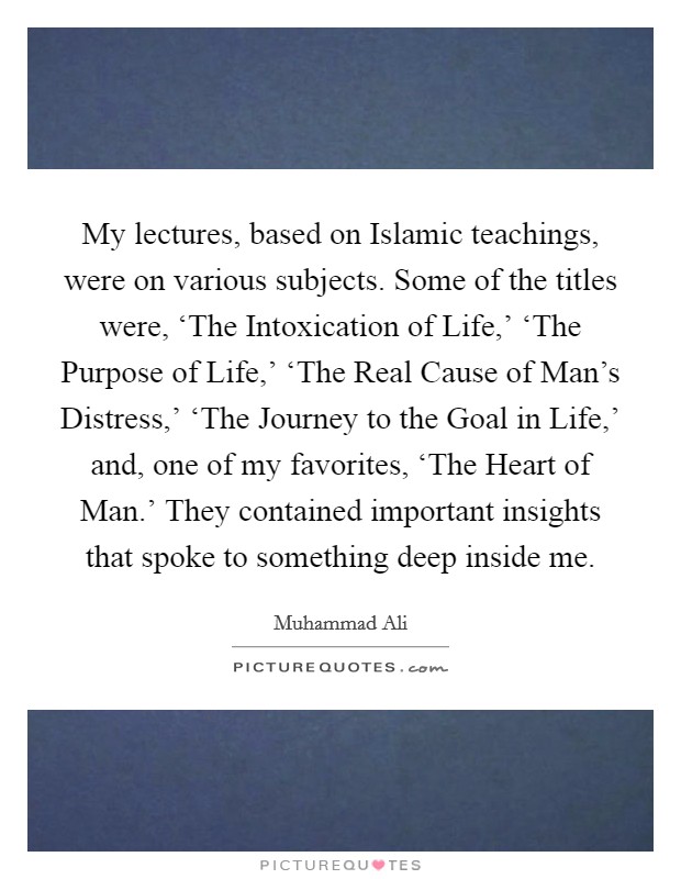 My lectures, based on Islamic teachings, were on various subjects. Some of the titles were, ‘The Intoxication of Life,' ‘The Purpose of Life,' ‘The Real Cause of Man's Distress,' ‘The Journey to the Goal in Life,' and, one of my favorites, ‘The Heart of Man.' They contained important insights that spoke to something deep inside me. Picture Quote #1