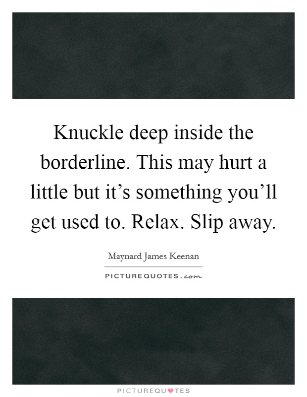 Knuckle deep inside the borderline. This may hurt a little but it's something you'll get used to. Relax. Slip away. Picture Quote #1