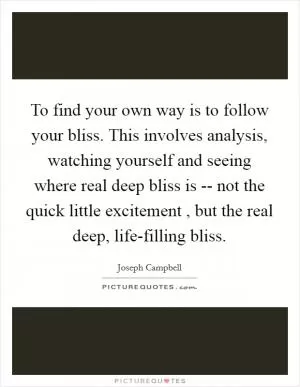 To find your own way is to follow your bliss. This involves analysis, watching yourself and seeing where real deep bliss is -- not the quick little excitement , but the real deep, life-filling bliss Picture Quote #1