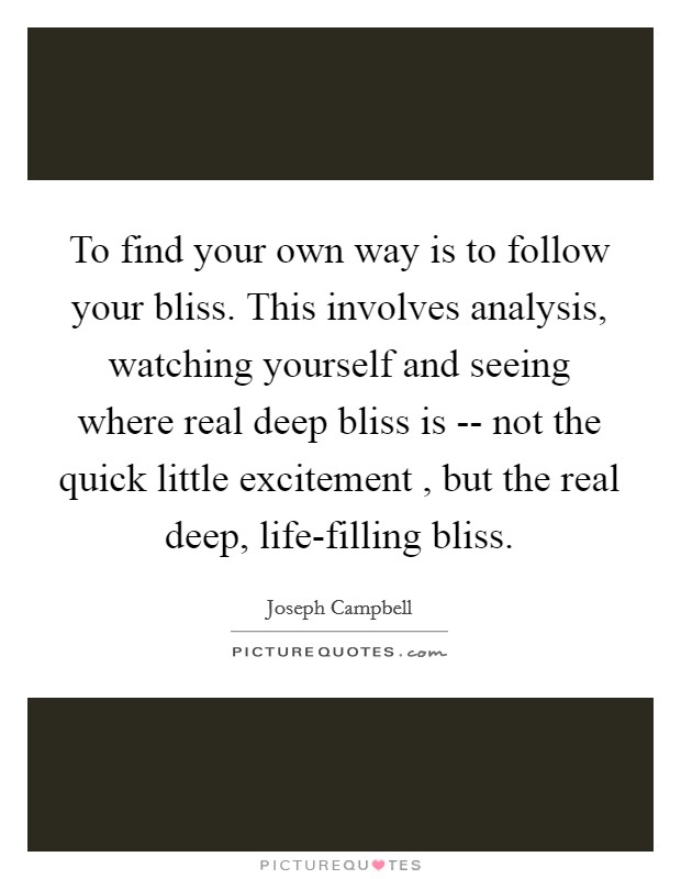 To find your own way is to follow your bliss. This involves analysis, watching yourself and seeing where real deep bliss is -- not the quick little excitement , but the real deep, life-filling bliss. Picture Quote #1