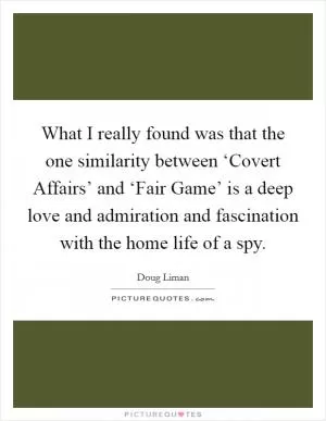 What I really found was that the one similarity between ‘Covert Affairs’ and ‘Fair Game’ is a deep love and admiration and fascination with the home life of a spy Picture Quote #1
