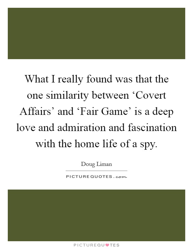 What I really found was that the one similarity between ‘Covert Affairs' and ‘Fair Game' is a deep love and admiration and fascination with the home life of a spy. Picture Quote #1