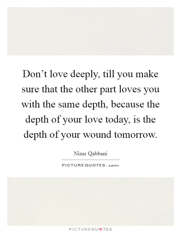 Don't love deeply, till you make sure that the other part loves you with the same depth, because the depth of your love today, is the depth of your wound tomorrow. Picture Quote #1