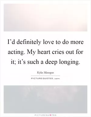 I’d definitely love to do more acting. My heart cries out for it; it’s such a deep longing Picture Quote #1