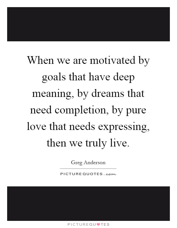 When we are motivated by goals that have deep meaning, by dreams that need completion, by pure love that needs expressing, then we truly live. Picture Quote #1