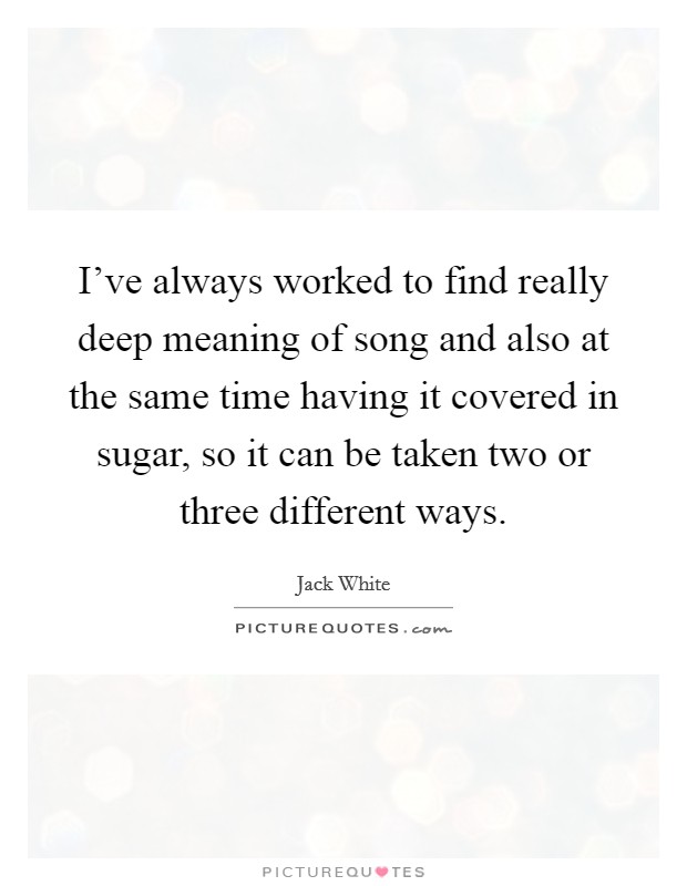 I've always worked to find really deep meaning of song and also at the same time having it covered in sugar, so it can be taken two or three different ways. Picture Quote #1