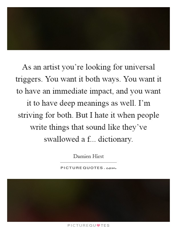 As an artist you're looking for universal triggers. You want it both ways. You want it to have an immediate impact, and you want it to have deep meanings as well. I'm striving for both. But I hate it when people write things that sound like they've swallowed a f... dictionary. Picture Quote #1