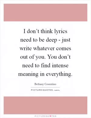 I don’t think lyrics need to be deep - just write whatever comes out of you. You don’t need to find intense meaning in everything Picture Quote #1