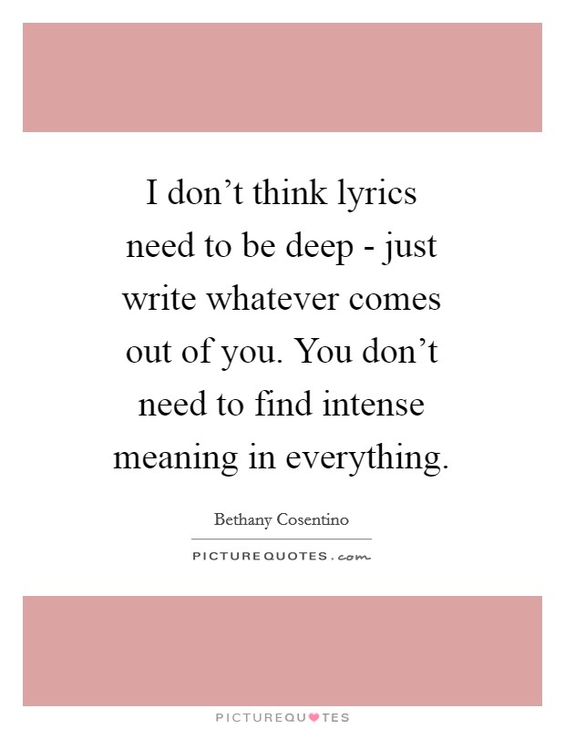 I don't think lyrics need to be deep - just write whatever comes out of you. You don't need to find intense meaning in everything. Picture Quote #1