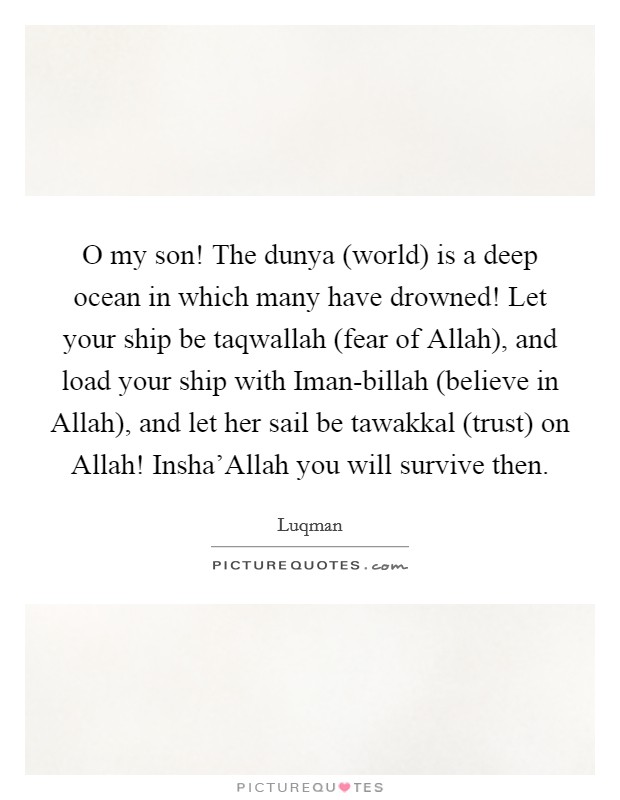 O my son! The dunya (world) is a deep ocean in which many have drowned! Let your ship be taqwallah (fear of Allah), and load your ship with Iman-billah (believe in Allah), and let her sail be tawakkal (trust) on Allah! Insha'Allah you will survive then. Picture Quote #1