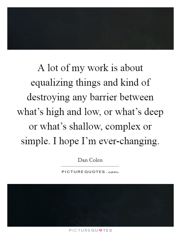 A lot of my work is about equalizing things and kind of destroying any barrier between what's high and low, or what's deep or what's shallow, complex or simple. I hope I'm ever-changing. Picture Quote #1