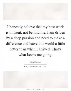 I honestly believe that my best work is in front, not behind me. I am driven by a deep passion and need to make a difference and leave this world a little better than when I arrived. That’s what keeps me going Picture Quote #1