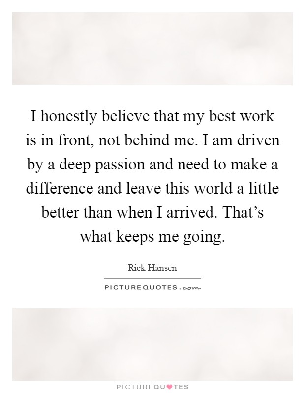 I honestly believe that my best work is in front, not behind me. I am driven by a deep passion and need to make a difference and leave this world a little better than when I arrived. That's what keeps me going. Picture Quote #1