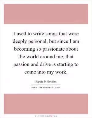 I used to write songs that were deeply personal, but since I am becoming so passionate about the world around me, that passion and drive is starting to come into my work Picture Quote #1