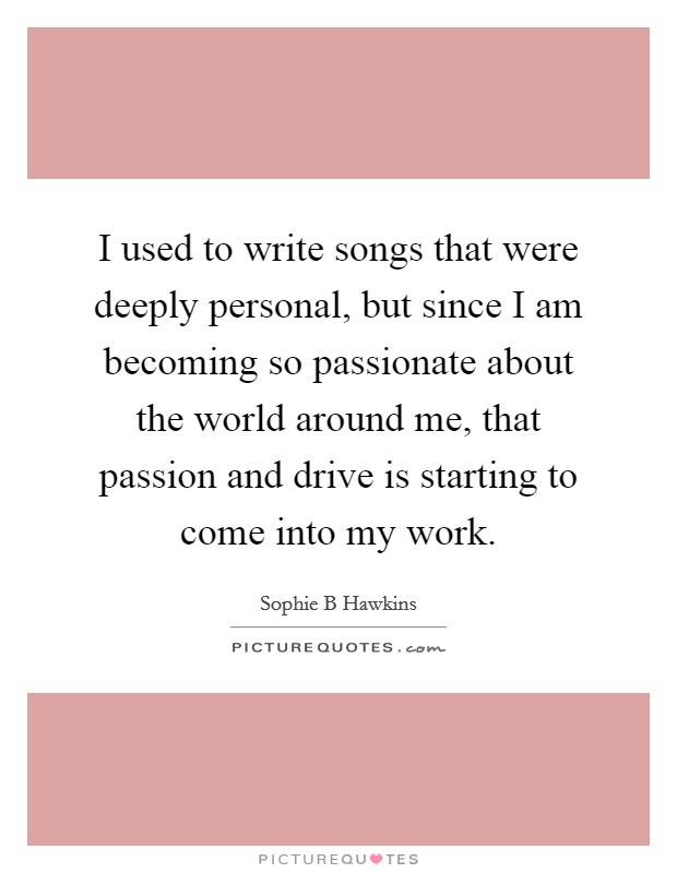 I used to write songs that were deeply personal, but since I am becoming so passionate about the world around me, that passion and drive is starting to come into my work. Picture Quote #1
