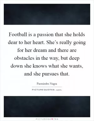 Football is a passion that she holds dear to her heart. She’s really going for her dream and there are obstacles in the way, but deep down she knows what she wants, and she pursues that Picture Quote #1