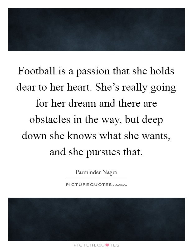 Football is a passion that she holds dear to her heart. She's really going for her dream and there are obstacles in the way, but deep down she knows what she wants, and she pursues that. Picture Quote #1