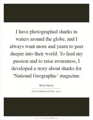I have photographed sharks in waters around the globe, and I always want more and yearn to peer deeper into their world. To feed my passion and to raise awareness, I developed a story about sharks for ‘National Geographic’ magazine Picture Quote #1