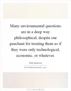 Many environmental questions are in a deep way philosophical, despite our penchant for treating them as if they were only technological, economic, or whatever Picture Quote #1