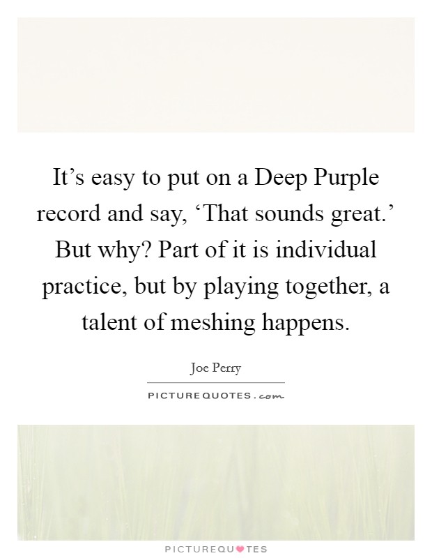 It's easy to put on a Deep Purple record and say, ‘That sounds great.' But why? Part of it is individual practice, but by playing together, a talent of meshing happens. Picture Quote #1