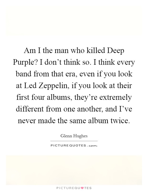 Am I the man who killed Deep Purple? I don't think so. I think every band from that era, even if you look at Led Zeppelin, if you look at their first four albums, they're extremely different from one another, and I've never made the same album twice. Picture Quote #1