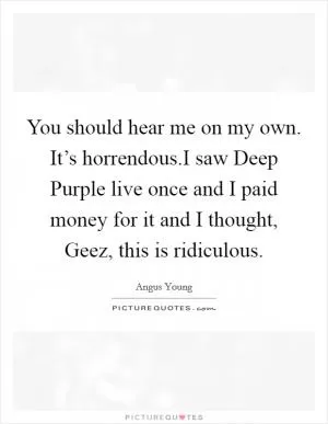 You should hear me on my own. It’s horrendous.I saw Deep Purple live once and I paid money for it and I thought, Geez, this is ridiculous Picture Quote #1