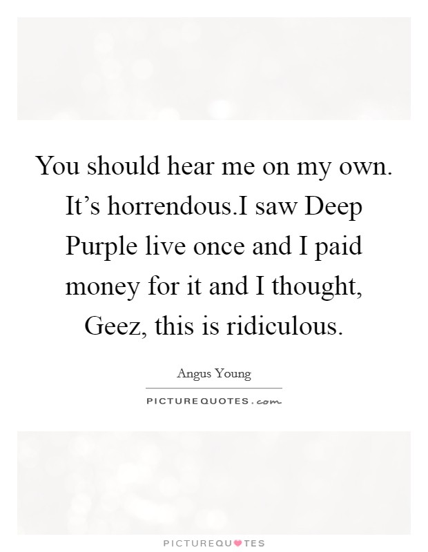 You should hear me on my own. It's horrendous.I saw Deep Purple live once and I paid money for it and I thought, Geez, this is ridiculous. Picture Quote #1