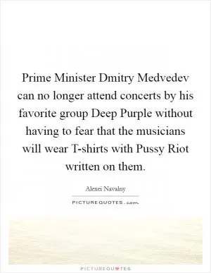 Prime Minister Dmitry Medvedev can no longer attend concerts by his favorite group Deep Purple without having to fear that the musicians will wear T-shirts with Pussy Riot written on them Picture Quote #1