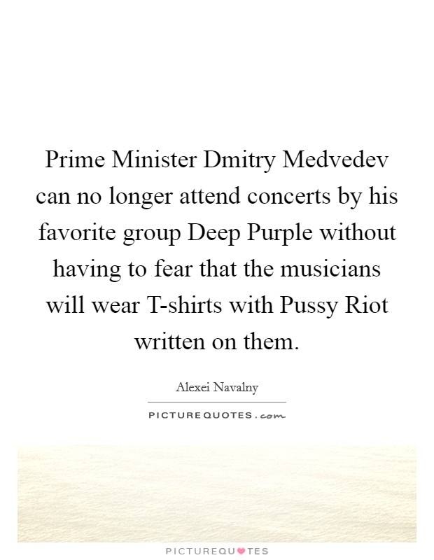 Prime Minister Dmitry Medvedev can no longer attend concerts by his favorite group Deep Purple without having to fear that the musicians will wear T-shirts with Pussy Riot written on them. Picture Quote #1