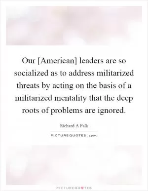 Our [American] leaders are so socialized as to address militarized threats by acting on the basis of a militarized mentality that the deep roots of problems are ignored Picture Quote #1