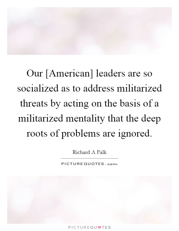 Our [American] leaders are so socialized as to address militarized threats by acting on the basis of a militarized mentality that the deep roots of problems are ignored. Picture Quote #1