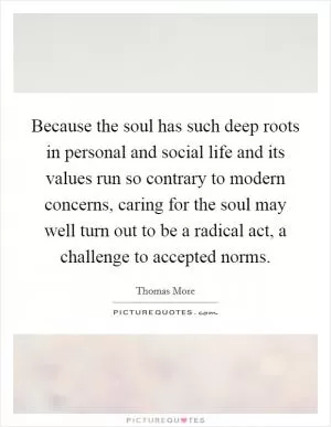 Because the soul has such deep roots in personal and social life and its values run so contrary to modern concerns, caring for the soul may well turn out to be a radical act, a challenge to accepted norms Picture Quote #1
