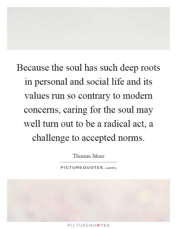 Because the soul has such deep roots in personal and social life and its values run so contrary to modern concerns, caring for the soul may well turn out to be a radical act, a challenge to accepted norms. Picture Quote #1