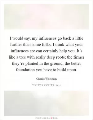 I would say, my influences go back a little further than some folks. I think what your influences are can certainly help you. It’s like a tree with really deep roots; the firmer they’re planted in the ground, the better foundation you have to build upon Picture Quote #1