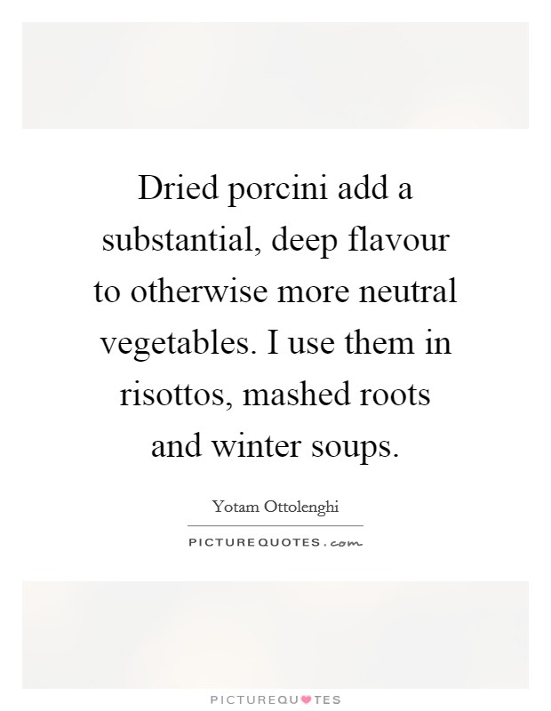 Dried porcini add a substantial, deep flavour to otherwise more neutral vegetables. I use them in risottos, mashed roots and winter soups. Picture Quote #1